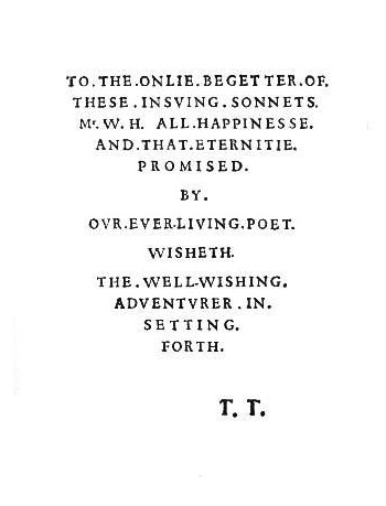 TO THE ONLIE BEGETTER  OF \n THESE  INSUING  SONNETS \n MR W H ALL HAPPINESSE \n AND THAT ETERNITIE \n PROMISED \n \n BY \n \n OUR EVER-LIVING POET \n \n WISHETH \n \n THE WELL-WISHING \n ADVENTURER  IN  \n SETTING \n FORTH  \n \n T T